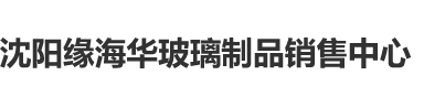 大鸡巴太厉害了爽死我了综合网站沈阳缘海华玻璃制品销售中心